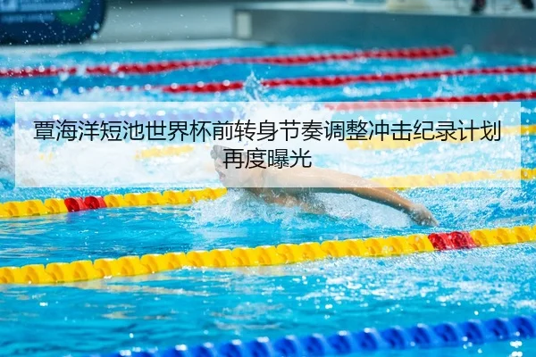 覃海洋短池世界杯前转身节奏调整冲击纪录计划再度曝光